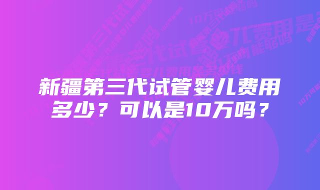 新疆第三代试管婴儿费用多少？可以是10万吗？