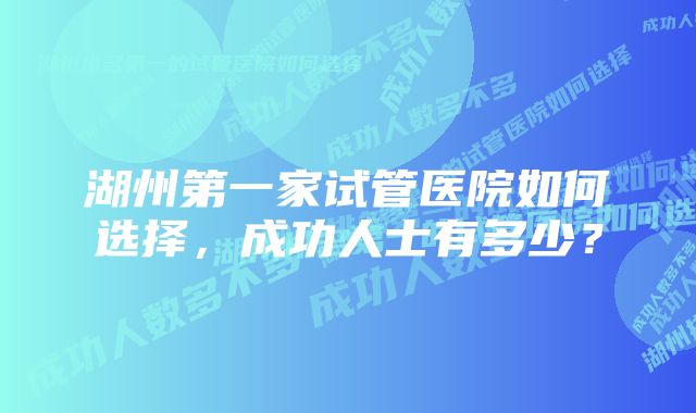 湖州第一家试管医院如何选择，成功人士有多少？