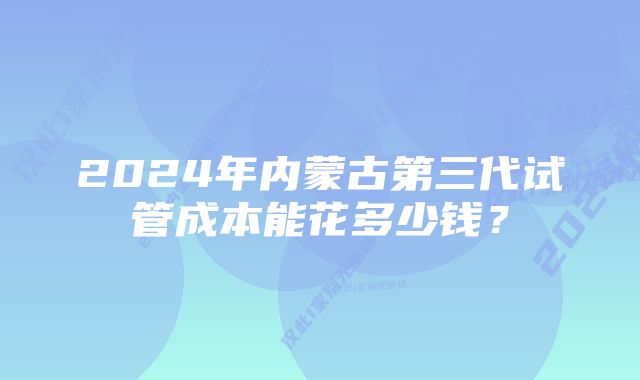 2024年内蒙古第三代试管成本能花多少钱？