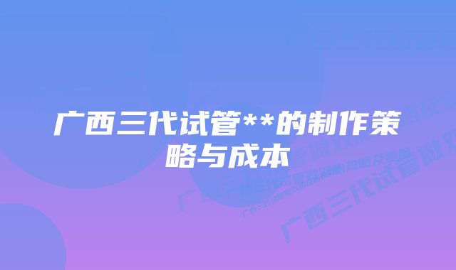 广西三代试管**的制作策略与成本