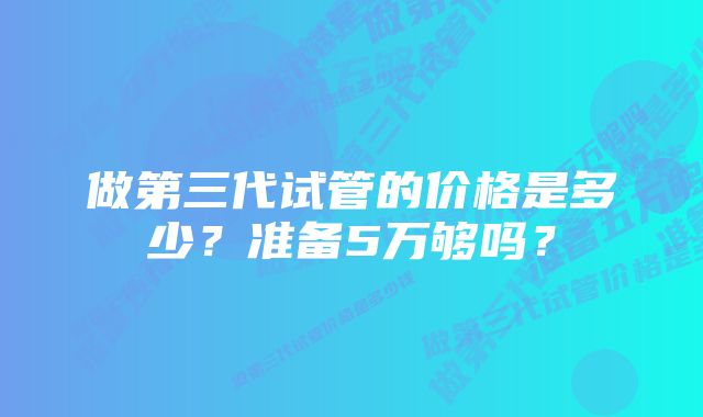 做第三代试管的价格是多少？准备5万够吗？