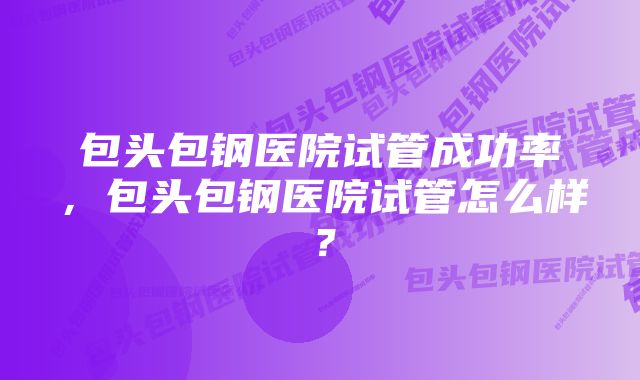 包头包钢医院试管成功率，包头包钢医院试管怎么样？