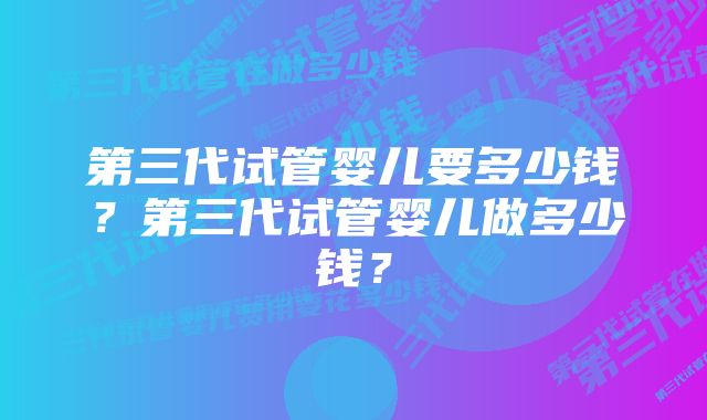 第三代试管婴儿要多少钱？第三代试管婴儿做多少钱？