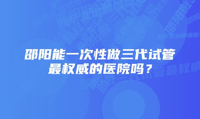 邵阳能一次性做三代试管最权威的医院吗？