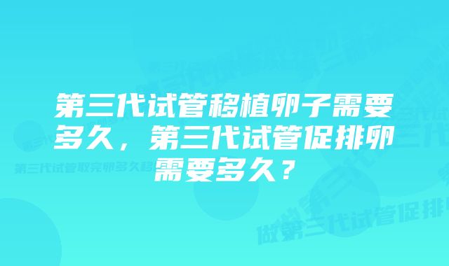 第三代试管移植卵子需要多久，第三代试管促排卵需要多久？