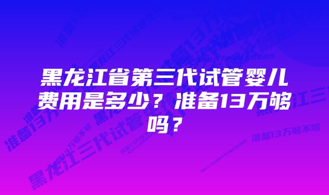 黑龙江省第三代试管婴儿费用是多少？准备13万够吗？