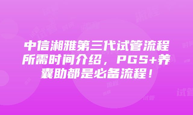 中信湘雅第三代试管流程所需时间介绍，PGS+养囊助都是必备流程！