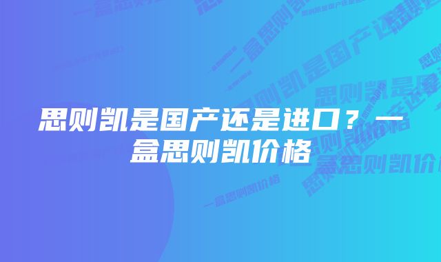 思则凯是国产还是进口？一盒思则凯价格