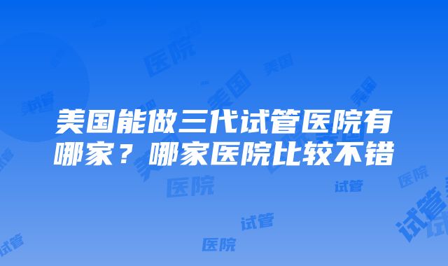 美国能做三代试管医院有哪家？哪家医院比较不错