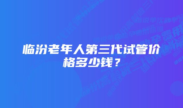 临汾老年人第三代试管价格多少钱？