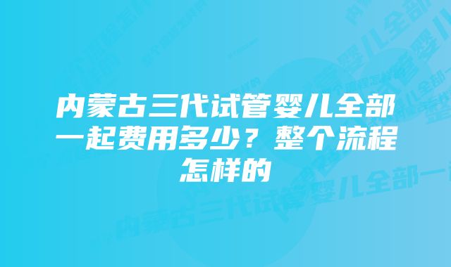 内蒙古三代试管婴儿全部一起费用多少？整个流程怎样的