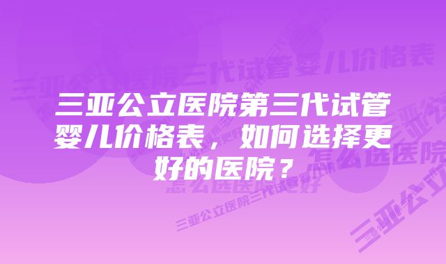 三亚公立医院第三代试管婴儿价格表，如何选择更好的医院？