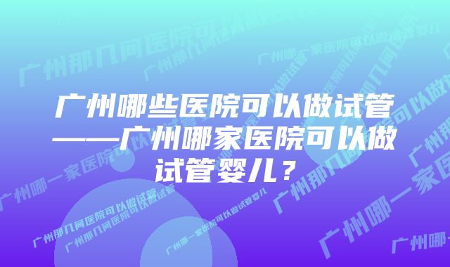 广州哪些医院可以做试管——广州哪家医院可以做试管婴儿？