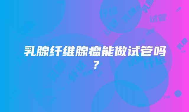 乳腺纤维腺瘤能做试管吗？