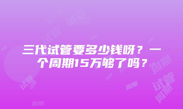 三代试管要多少钱呀？一个周期15万够了吗？