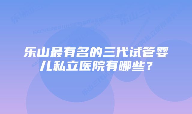 乐山最有名的三代试管婴儿私立医院有哪些？