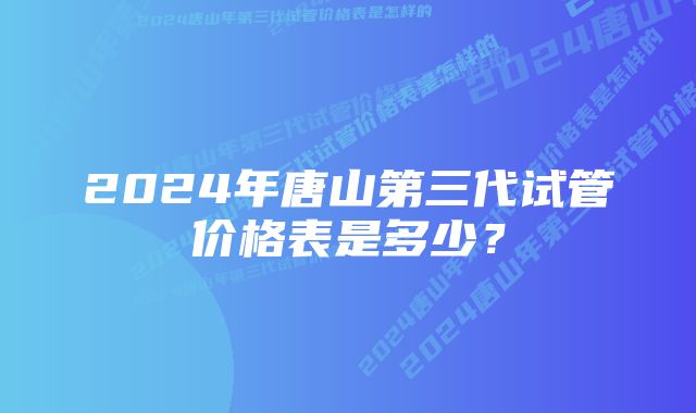 2024年唐山第三代试管价格表是多少？