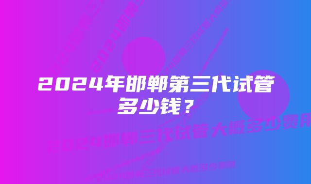 2024年邯郸第三代试管多少钱？