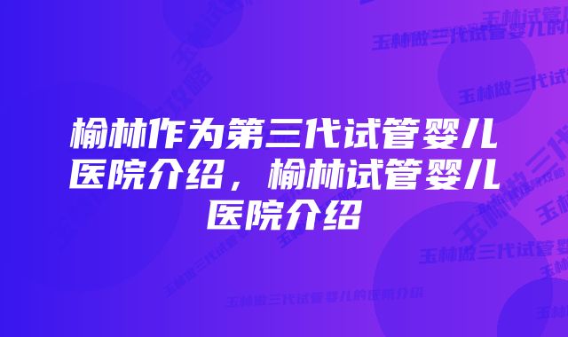 榆林作为第三代试管婴儿医院介绍，榆林试管婴儿医院介绍