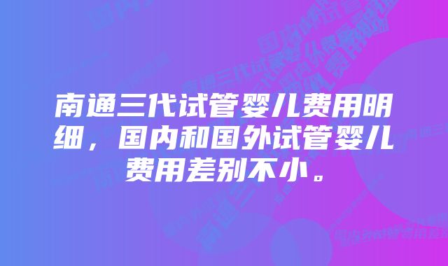 南通三代试管婴儿费用明细，国内和国外试管婴儿费用差别不小。