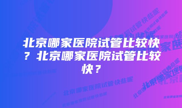 北京哪家医院试管比较快？北京哪家医院试管比较快？