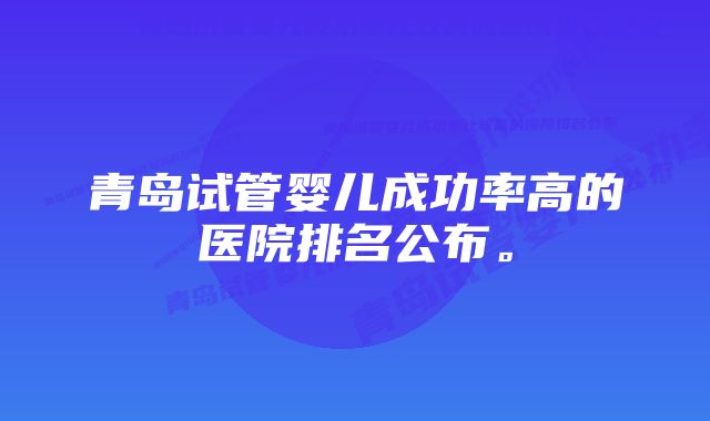 青岛试管婴儿成功率高的医院排名公布。