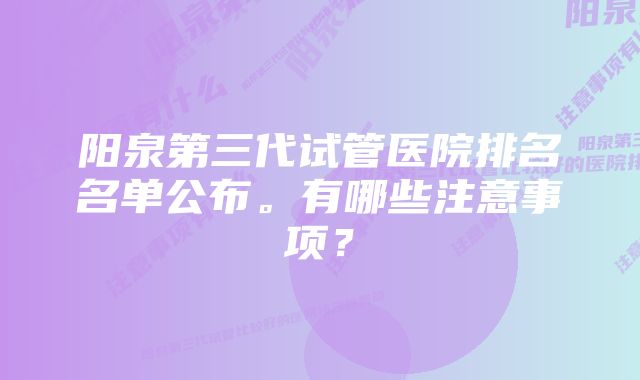 阳泉第三代试管医院排名名单公布。有哪些注意事项？