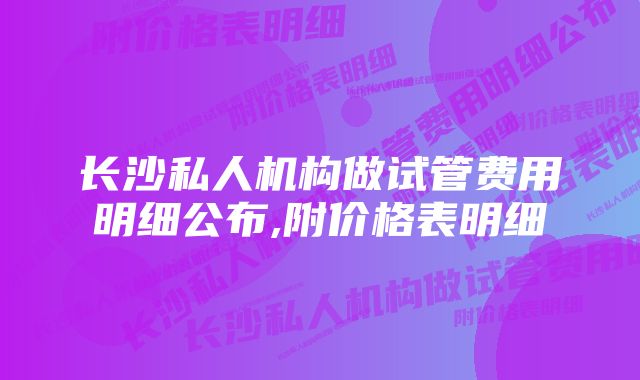 长沙私人机构做试管费用明细公布,附价格表明细