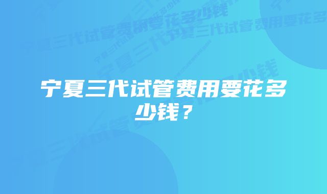 宁夏三代试管费用要花多少钱？