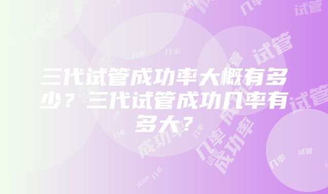 三代试管成功率大概有多少？三代试管成功几率有多大？