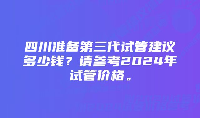 四川准备第三代试管建议多少钱？请参考2024年试管价格。