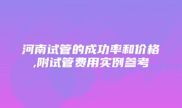 河南试管的成功率和价格,附试管费用实例参考