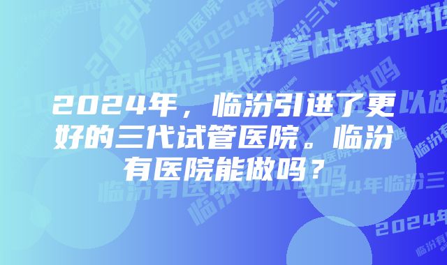 2024年，临汾引进了更好的三代试管医院。临汾有医院能做吗？