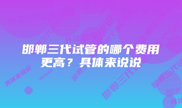 邯郸三代试管的哪个费用更高？具体来说说