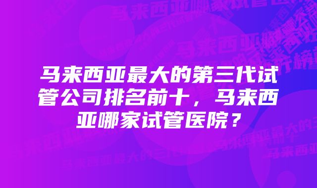 马来西亚最大的第三代试管公司排名前十，马来西亚哪家试管医院？