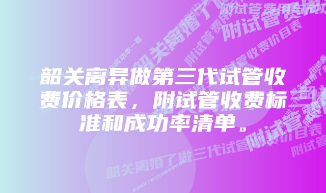 韶关离异做第三代试管收费价格表，附试管收费标准和成功率清单。