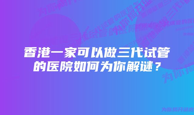 香港一家可以做三代试管的医院如何为你解谜？