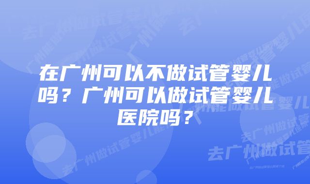 在广州可以不做试管婴儿吗？广州可以做试管婴儿医院吗？