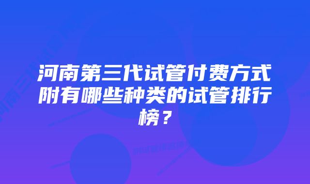 河南第三代试管付费方式附有哪些种类的试管排行榜？