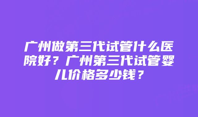 广州做第三代试管什么医院好？广州第三代试管婴儿价格多少钱？