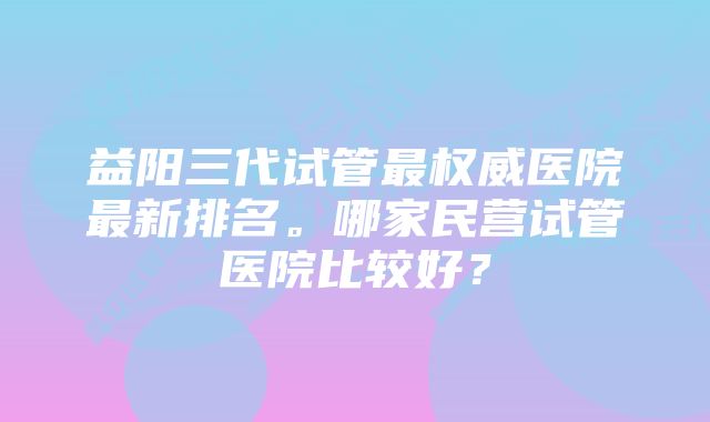 益阳三代试管最权威医院最新排名。哪家民营试管医院比较好？