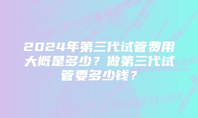 2024年第三代试管费用大概是多少？做第三代试管要多少钱？