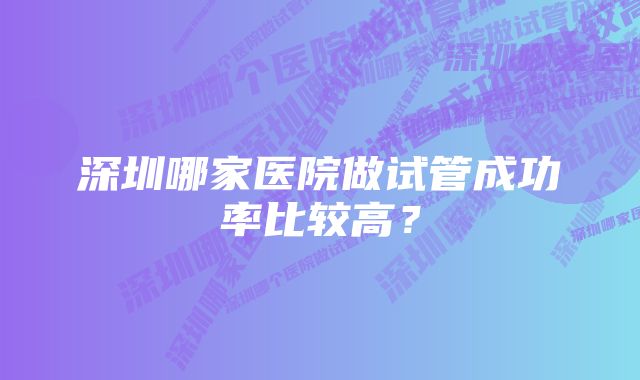 深圳哪家医院做试管成功率比较高？