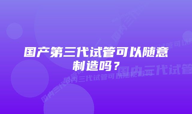 国产第三代试管可以随意制造吗？