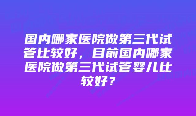 国内哪家医院做第三代试管比较好，目前国内哪家医院做第三代试管婴儿比较好？