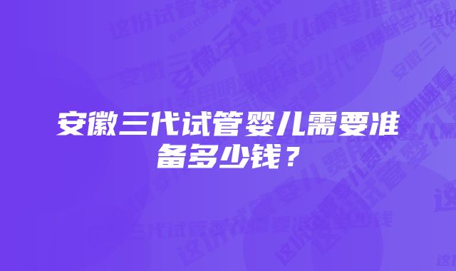 安徽三代试管婴儿需要准备多少钱？