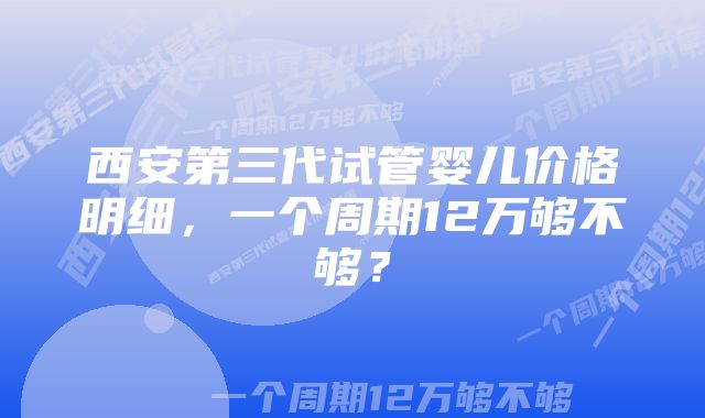 西安第三代试管婴儿价格明细，一个周期12万够不够？