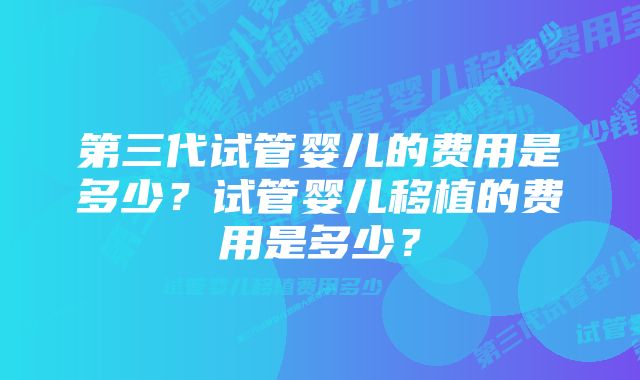 第三代试管婴儿的费用是多少？试管婴儿移植的费用是多少？