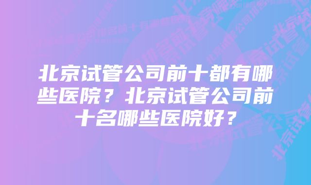 北京试管公司前十都有哪些医院？北京试管公司前十名哪些医院好？