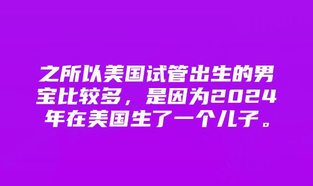 之所以美国试管出生的男宝比较多，是因为2024年在美国生了一个儿子。